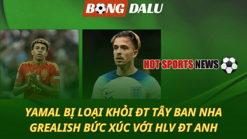 ĐT Tây Ban Nha loại Yamal – Jack Grealish bức xúc với HLV ĐT Anh